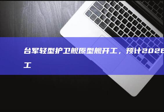 台军轻型护卫舰原型舰开工，预计 2026 年完工交付，如何评价该造舰项目？